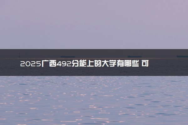 2025广西492分能上的大学有哪些 可以报考院校名单