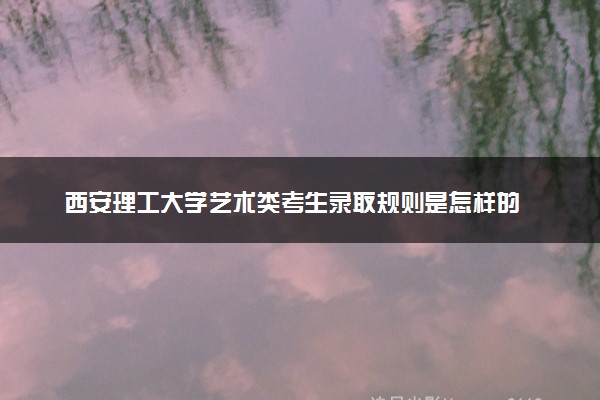 西安理工大学艺术类考生录取规则是怎样的 有哪些要求