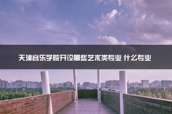 天津音乐学院开设哪些艺术类专业 什么专业前景好