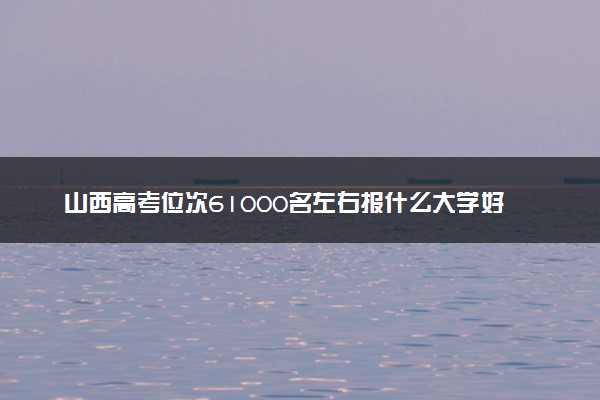 山西高考位次61000名左右报什么大学好（2025年参考）