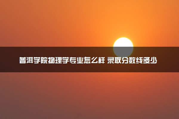 普洱学院物理学专业怎么样 录取分数线多少