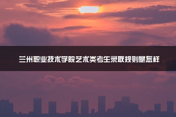 兰州职业技术学院艺术类考生录取规则是怎样的 有哪些要求