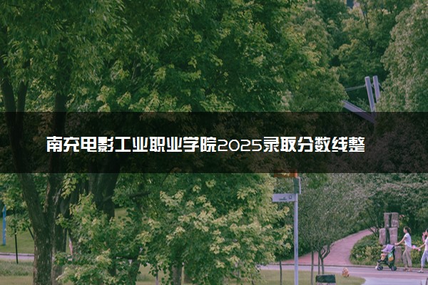 南充电影工业职业学院2025录取分数线整理 最低多少分可以考上