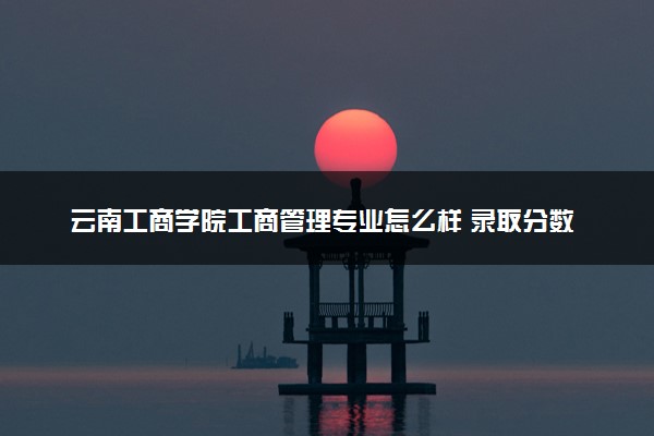 云南工商学院工商管理专业怎么样 录取分数线多少