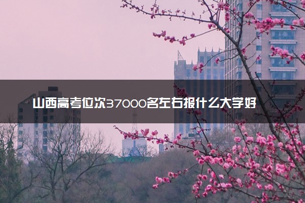 山西高考位次37000名左右报什么大学好（2025年参考）