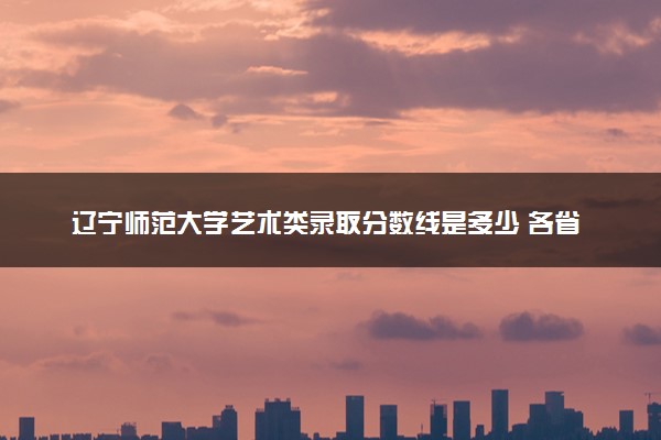 辽宁师范大学艺术类录取分数线是多少 各省分数整理