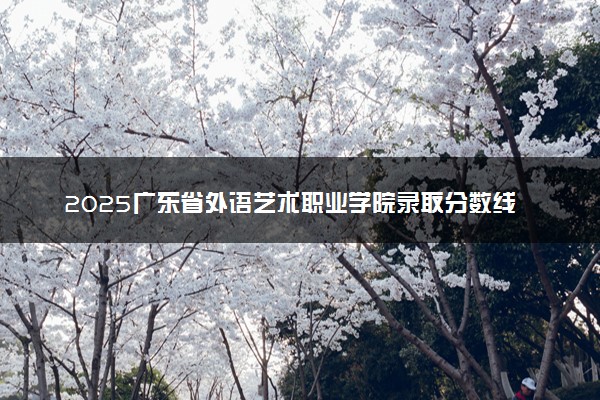 2025广东省外语艺术职业学院录取分数线是多少 各省最低分数线汇总