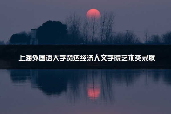 上海外国语大学贤达经济人文学院艺术类录取分数线是多少 各省分数整理