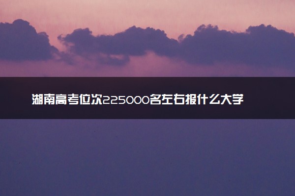 湖南高考位次225000名左右报什么大学好（2025年参考）