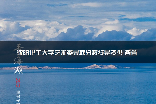 沈阳化工大学艺术类录取分数线是多少 各省分数整理