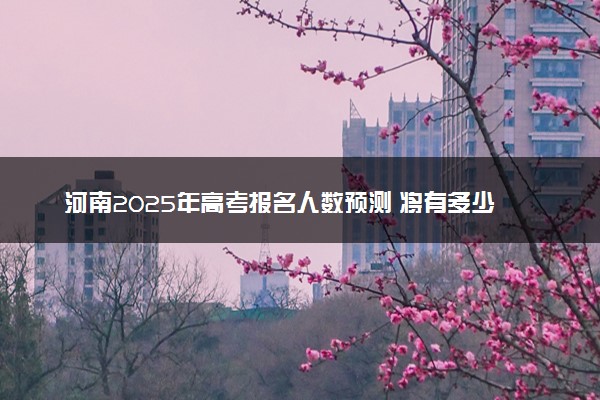 河南2025年高考报名人数预测 将有多少考生参加高考