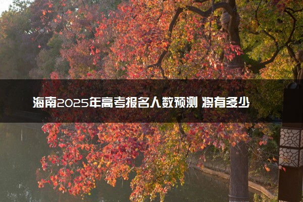 海南2025年高考报名人数预测 将有多少考生参加高考