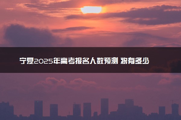 宁夏2025年高考报名人数预测 将有多少考生参加高考