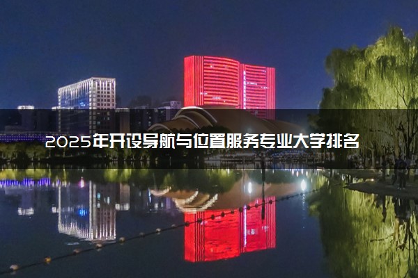 2025年开设导航与位置服务专业大学排名及评级 高校排行榜