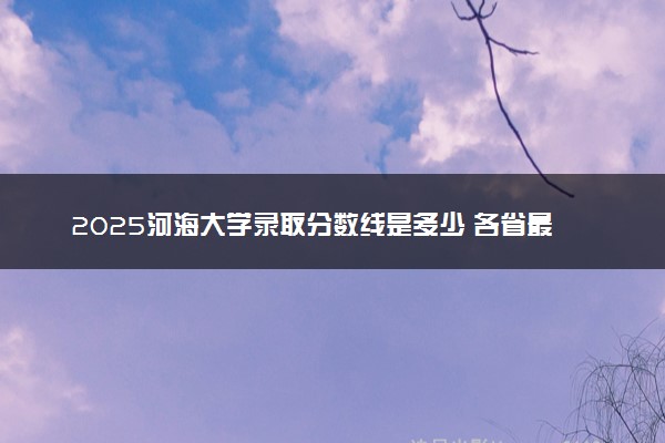 2025河海大学录取分数线是多少 各省最低分数线汇总