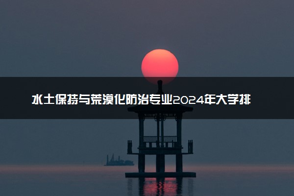 水土保持与荒漠化防治专业2024年大学排名 最好的大学排行榜