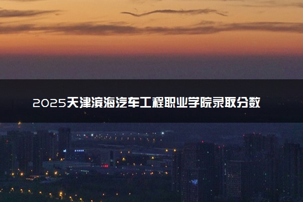 2025天津滨海汽车工程职业学院录取分数线是多少 各省最低分数线汇总