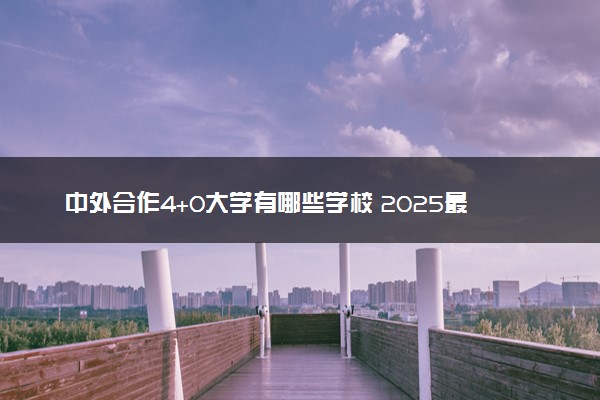 中外合作4+0大学有哪些学校 2025最新院校名单汇总