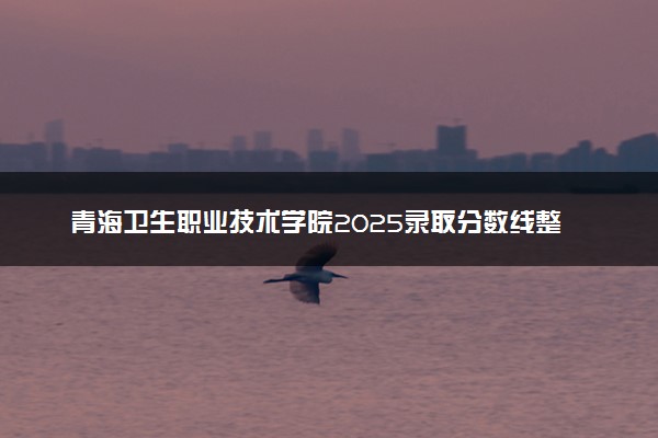 青海卫生职业技术学院2025录取分数线整理 最低多少分可以考上