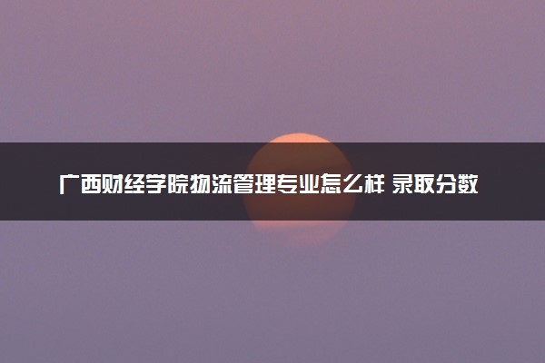 广西财经学院物流管理专业怎么样 录取分数线多少