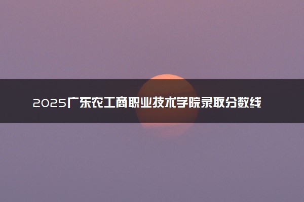 2025广东农工商职业技术学院录取分数线是多少 各省最低分数线汇总