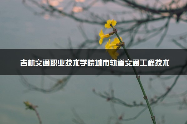 吉林交通职业技术学院城市轨道交通工程技术专业怎么样 录取分数线多少