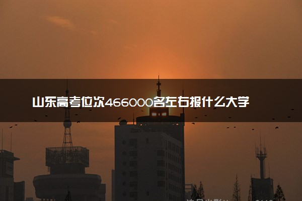 山东高考位次466000名左右报什么大学好（2025年参考）