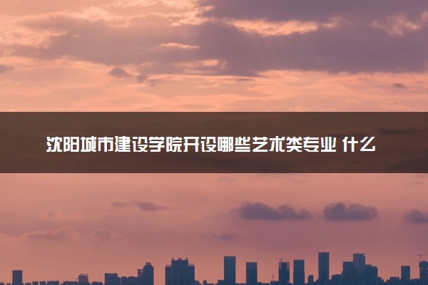 沈阳城市建设学院开设哪些艺术类专业 什么专业前景好