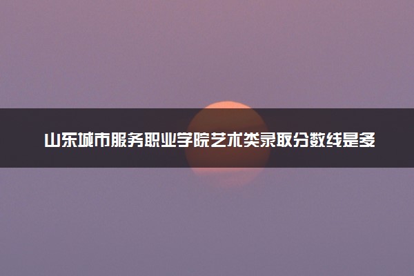 山东城市服务职业学院艺术类录取分数线是多少 各省分数整理