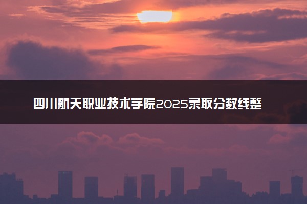 四川航天职业技术学院2025录取分数线整理 最低多少分可以考上