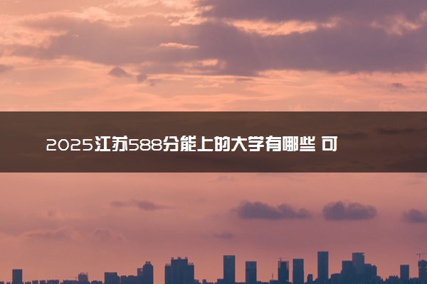 2025江苏588分能上的大学有哪些 可以报考院校名单