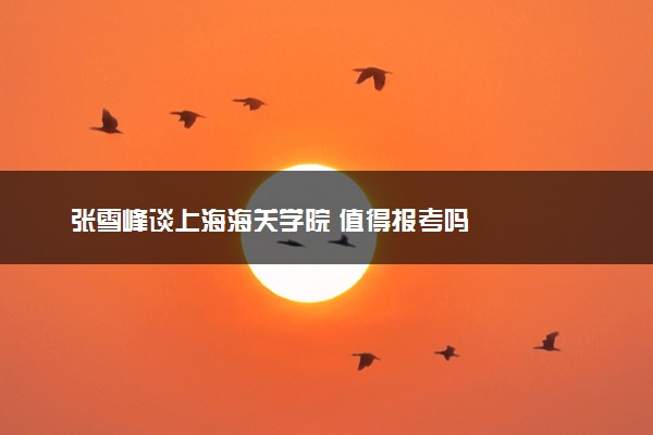 张雪峰谈上海海关学院 值得报考吗