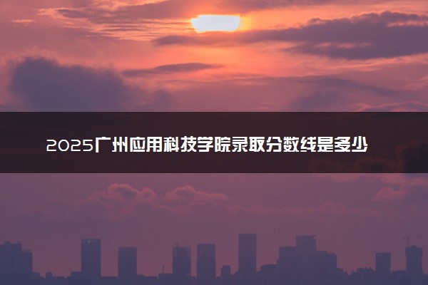 2025广州应用科技学院录取分数线是多少 各省最低分数线汇总