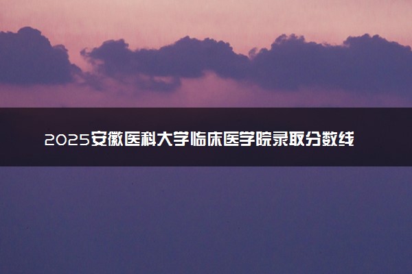 2025安徽医科大学临床医学院录取分数线是多少 各省最低分数线汇总