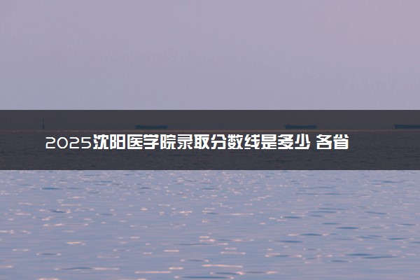 2025沈阳医学院录取分数线是多少 各省最低分数线汇总