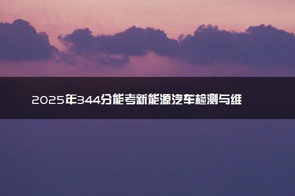 2025年344分能考新能源汽车检测与维修技术专业吗 344分新能源汽车检测与维修技术专业大学推荐