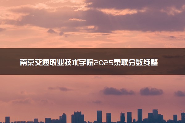 南京交通职业技术学院2025录取分数线整理 最低多少分可以考上