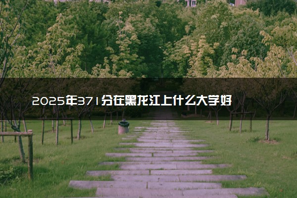 2025年371分在黑龙江上什么大学好 近三年录取分数线是多少