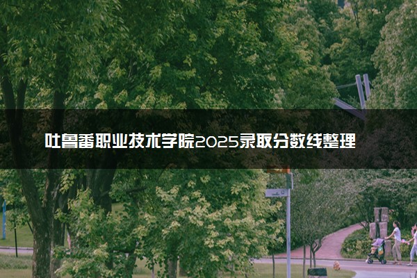 吐鲁番职业技术学院2025录取分数线整理 最低多少分可以考上