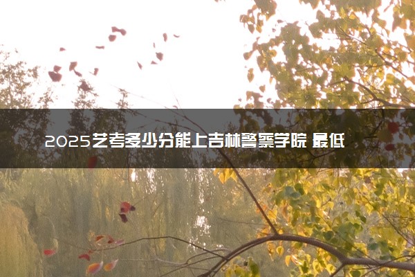 2025艺考多少分能上吉林警察学院 最低分数线是多少