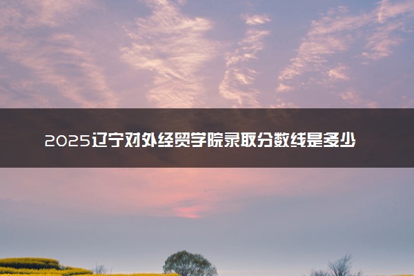 2025辽宁对外经贸学院录取分数线是多少 各省最低分数线汇总