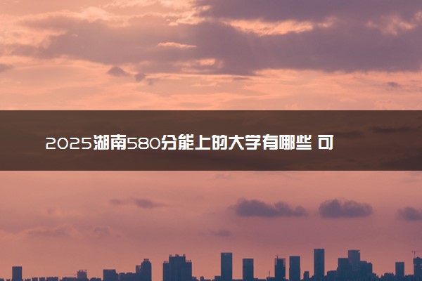 2025湖南580分能上的大学有哪些 可以报考院校名单