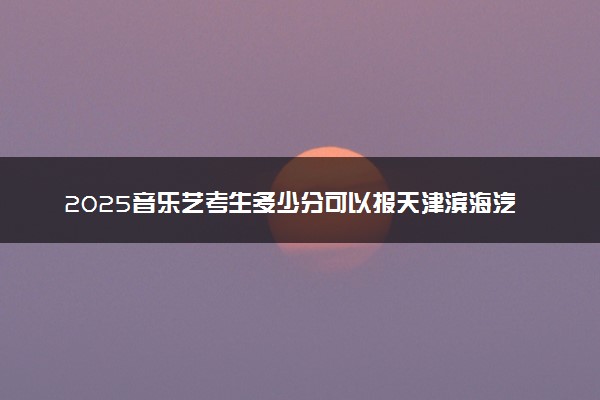 2025音乐艺考生多少分可以报天津滨海汽车工程职业学院