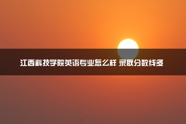 江西科技学院英语专业怎么样 录取分数线多少