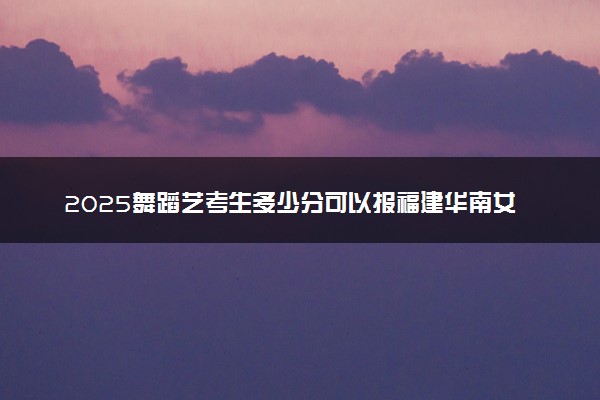 2025舞蹈艺考生多少分可以报福建华南女子职业学院