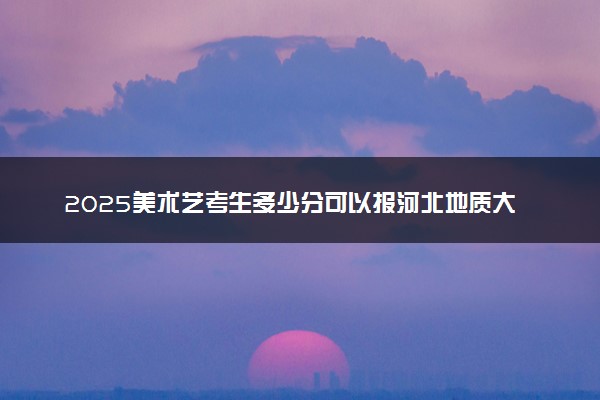 2025美术艺考生多少分可以报河北地质大学华信学院