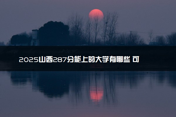 2025山西287分能上的大学有哪些 可以报考院校名单