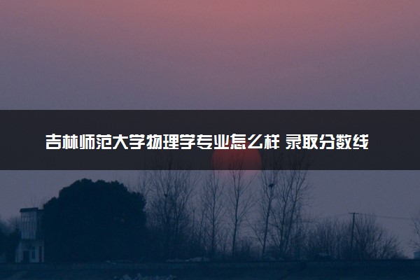 吉林师范大学物理学专业怎么样 录取分数线多少