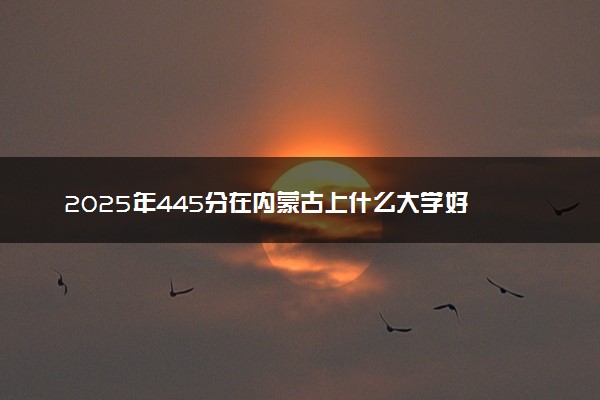 2025年445分在内蒙古上什么大学好 近三年录取分数线是多少