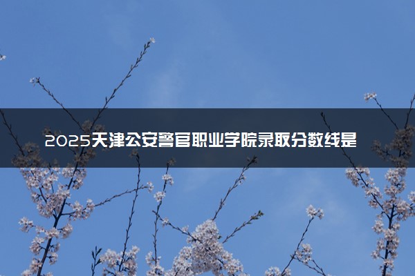 2025天津公安警官职业学院录取分数线是多少 各省最低分数线汇总